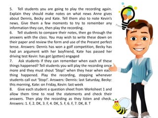 5. Tell students you are going to play the recording again.
Explain they should make notes on what news Anne gives
about Dennis, Becky and Kate. Tell them also to note Kevin’s
news. Give them a few moments to try to remember any
information they can, then play the recording.
6. Tell students to compare their notes, then go through the
answers with the class. You may wish to write these down on
their paper and review the form and use of the Present perfect
tense. Answers: Dennis has won a golf competition, Becky has
had an argument with her boyfriend, Kate has passed her
driving test Kevin: has got (gotten) engaged
7. Ask students if they can remember when each of these
things happened? Tell students you will play the recording once
more and they must shout ‘Stop!’ when they hear when each
thing happened. Play the recording, stopping whenever
students call out ‘Stop!’. Answers: Dennis: last Saturday, Becky:
this morning, Kate: on Friday, Kevin: last week
8. Give each student a question sheet from Worksheet 1 and
allow them time to read the statements and check their
answers. Then play the recording as they listen and check.
Answers: 1. F, 2. DK, 3. F, 4. DK, 5. F, 6. F, 7. DK, 8. T
 