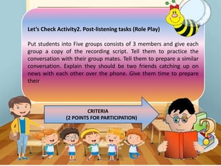 Let’s Check Activity2. Post-listening tasks (Role Play)
Put students into Five groups consists of 3 members and give each
group a copy of the recording script. Tell them to practice the
conversation with their group mates. Tell them to prepare a similar
conversation. Explain they should be two friends catching up on
news with each other over the phone. Give them time to prepare
their
CRITERIA
(2 POINTS FOR PARTICIPATION)
 