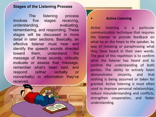 Stages of the Listening Process
The listening process
involves five stages: receiving,
understanding, evaluating,
remembering, and responding. These
stages will be discussed in more
detail in later sections. Basically, an
effective listener must hear and
identify the speech sounds directed
toward them, understand the
message of those sounds, critically
evaluate or assess that message,
remember what’s been said, and
respond (either verbally or
nonverbally) to information they’ve
received.
• Active Listening
Active listening is a particular
communication technique that requires
the listener to provide feedback on
what he or she hears to the speaker, by
way of restating or paraphrasing what
they have heard in their own words.
The goal of this repetition is to confirm
what the listener has heard and to
confirm the understanding of both
parties. The ability to actively listen
demonstrates sincerity, and that
nothing is being assumed or taken for
granted. Active listening is most often
used to improve personal relationships,
reduce misunderstanding and conflicts,
strengthen cooperation, and foster
understanding.
 