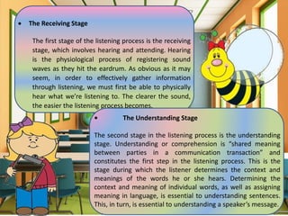  The Receiving Stage
The first stage of the listening process is the receiving
stage, which involves hearing and attending. Hearing
is the physiological process of registering sound
waves as they hit the eardrum. As obvious as it may
seem, in order to effectively gather information
through listening, we must first be able to physically
hear what we’re listening to. The clearer the sound,
the easier the listening process becomes.
• The Understanding Stage
The second stage in the listening process is the understanding
stage. Understanding or comprehension is “shared meaning
between parties in a communication transaction” and
constitutes the first step in the listening process. This is the
stage during which the listener determines the context and
meanings of the words he or she hears. Determining the
context and meaning of individual words, as well as assigning
meaning in language, is essential to understanding sentences.
This, in turn, is essential to understanding a speaker’s message.
 