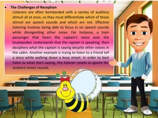  The Challenges of Reception
Listeners are often bombarded with a variety of auditory
stimuli all at once, so they must differentiate which of those
stimuli are speech sounds and which are not. Effective
listening involves being able to focus in on speech sounds
while disregarding other noise. For instance, a train
passenger that hears the captain’s voice over the
loudspeaker understands that the captain is speaking, then
deciphers what the captain is saying despite other voices in
the cabin. Another example is trying to listen to a friend tell
a story while walking down a busy street. In order to best
listen to what she’s saying, the listener needs to ignore the
ambient street sounds.
 