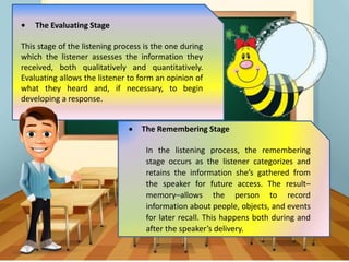 • The Evaluating Stage
This stage of the listening process is the one during
which the listener assesses the information they
received, both qualitatively and quantitatively.
Evaluating allows the listener to form an opinion of
what they heard and, if necessary, to begin
developing a response.
 The Remembering Stage
In the listening process, the remembering
stage occurs as the listener categorizes and
retains the information she’s gathered from
the speaker for future access. The result–
memory–allows the person to record
information about people, objects, and events
for later recall. This happens both during and
after the speaker’s delivery.
 
