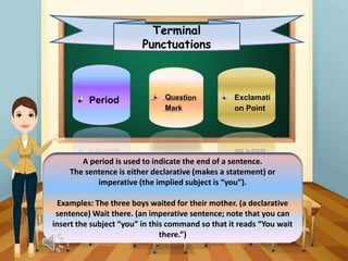 Terminal
Punctuations
Period Exclamati
on Point
A period is used to indicate the end of a sentence.
The sentence is either declarative (makes a statement) or
imperative (the implied subject is “you”).
Examples: The three boys waited for their mother. (a declarative
sentence) Wait there. (an imperative sentence; note that you can
insert the subject “you” in this command so that it reads “You wait
there.”)
 