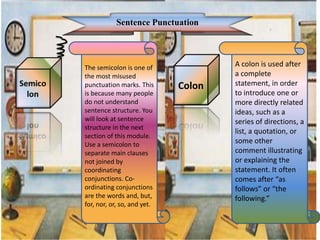 Sentence Punctuation
The semicolon is one of
the most misused
punctuation marks. This
is because many people
do not understand
sentence structure. You
will look at sentence
structure in the next
section of this module.
Use a semicolon to
separate main clauses
not joined by
coordinating
conjunctions. Co-
ordinating conjunctions
are the words and, but,
for, nor, or, so, and yet.
Colon
A colon is used after
a complete
statement, in order
to introduce one or
more directly related
ideas, such as a
series of directions, a
list, a quotation, or
some other
comment illustrating
or explaining the
statement. It often
comes after “as
follows” or “the
following.”
 