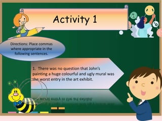 Activity 1
1. There was no question that John’s
painting a huge colourful and ugly mural was
the worst entry in the art exhibit.
1. There was no question that John’s
painting a huge colourful and ugly mural was
the worst entry in the art exhibit.
Directions: Place commas
where appropriate in the
following sentences.
 