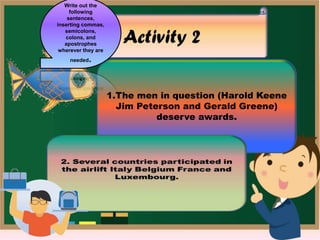 1.The men in question (Harold Keene
Jim Peterson and Gerald Greene)
deserve awards.
Write out the
following
sentences,
inserting commas,
semicolons,
colons, and
apostrophes
wherever they are
needed.
 