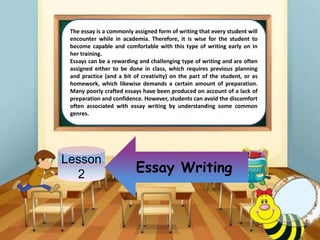 Lesson
2
The essay is a commonly assigned form of writing that every student will
encounter while in academia. Therefore, it is wise for the student to
become capable and comfortable with this type of writing early on in
her training.
Essays can be a rewarding and challenging type of writing and are often
assigned either to be done in class, which requires previous planning
and practice (and a bit of creativity) on the part of the student, or as
homework, which likewise demands a certain amount of preparation.
Many poorly crafted essays have been produced on account of a lack of
preparation and confidence. However, students can avoid the discomfort
often associated with essay writing by understanding some common
genres.
Essay Writing
 