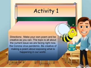 Activity 1
Directions: Make your own poem and be
creative as you can. The topic is all about
the current issue we are facing right now,
the Corona virus pandemic. Be creative of
making a poem about exposing what is
happening in our world.
 