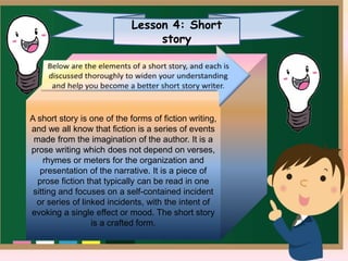 Lesson 4: Short
story
A short story is one of the forms of fiction writing,
and we all know that fiction is a series of events
made from the imagination of the author. It is a
prose writing which does not depend on verses,
rhymes or meters for the organization and
presentation of the narrative. It is a piece of
prose fiction that typically can be read in one
sitting and focuses on a self-contained incident
or series of linked incidents, with the intent of
evoking a single effect or mood. The short story
is a crafted form.
 