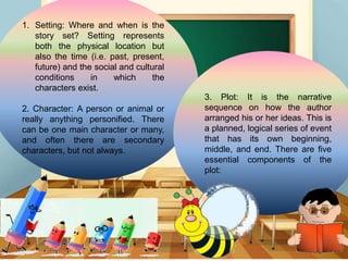 1. Setting: Where and when is the
story set? Setting represents
both the physical location but
also the time (i.e. past, present,
future) and the social and cultural
conditions in which the
characters exist.
2. Character: A person or animal or
really anything personified. There
can be one main character or many,
and often there are secondary
characters, but not always.
3. Plot: It is the narrative
sequence on how the author
arranged his or her ideas. This is
a planned, logical series of event
that has its own beginning,
middle, and end. There are five
essential components of the
plot:
 