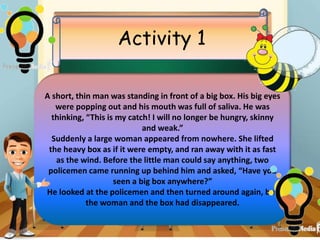 Activity 1
A short, thin man was standing in front of a big box. His big eyes
were popping out and his mouth was full of saliva. He was
thinking, “This is my catch! I will no longer be hungry, skinny
and weak.”
Suddenly a large woman appeared from nowhere. She lifted
the heavy box as if it were empty, and ran away with it as fast
as the wind. Before the little man could say anything, two
policemen came running up behind him and asked, “Have you
seen a big box anywhere?”
He looked at the policemen and then turned around again, but
the woman and the box had disappeared.
 