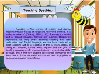 Teaching Speaking
Speaking is "the process of building and sharing
meaning through the use of verbal and non-verbal symbols, in a
variety of contexts" (Chaney, 1998, p. 13). Speaking is a crucial
part of second language learning and teaching. Despite its
importance, for many years, teaching speaking has been
undervalued and English language teachers have continued to
teach speaking just as a repetition of drills or memorization of
dialogues. However, today's world requires that the goal of
teaching speaking should improve students' communicative skills,
because, only in that way, students can express themselves and
learn how to follow the social and cultural rules appropriate in
each communicative circumstance.
 
