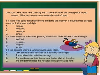 Directions: Read each item carefully then choose the letter that corresponds to your
answer. Write your answers on a separate sheet of paper.
1. It is the idea being transmitted by the sender to the receiver. It includes three aspects
— content, structure, and style.
A. channel
B. feedback
C. message
D. sender
2. It is the response or reaction given by the receiver to the sender of the message.
A. feedback
B. message
C. receiver
D. sender
3. It is a situation where a communication takes place.
A. Both sender and receiver need to exchange messages.
B. The receiver interprets the message.
C. The sender recognizes the communication style of the other.
D. The sender translates the message into a perceivable form.
 