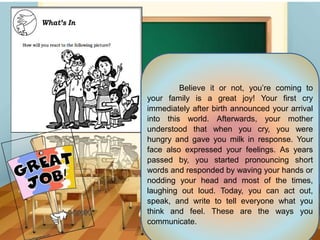 Believe it or not, you’re coming to
your family is a great joy! Your first cry
immediately after birth announced your arrival
into this world. Afterwards, your mother
understood that when you cry, you were
hungry and gave you milk in response. Your
face also expressed your feelings. As years
passed by, you started pronouncing short
words and responded by waving your hands or
nodding your head and most of the times,
laughing out loud. Today, you can act out,
speak, and write to tell everyone what you
think and feel. These are the ways you
communicate.
 