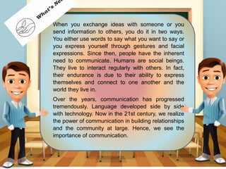 When you exchange ideas with someone or you
send information to others, you do it in two ways.
You either use words to say what you want to say or
you express yourself through gestures and facial
expressions. Since then, people have the inherent
need to communicate. Humans are social beings.
They live to interact regularly with others. In fact,
their endurance is due to their ability to express
themselves and connect to one another and the
world they live in.
Over the years, communication has progressed
tremendously. Language developed side by side
with technology. Now in the 21st century, we realize
the power of communication in building relationships
and the community at large. Hence, we see the
importance of communication.
 