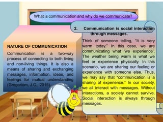 NATURE OF COMMUNICATION
Communication is a two-way
process of connecting to both living
and non-living things. It is also a
means of sharing and exchanging
messages, information, ideas, and
feelings for mutual understanding
(Gregoriom, J.C., 2015).
2. Communication is social interaction
through messages.
Think of someone telling, “It is very
warm today.” In this case, we are
communicating what ‘we experience’.
The weather being warm is what we
feel or experience physically. In this
scenario, we are sharing our feeling or
experience with someone else. Thus,
we may say that “communication is a
sharing of experience.” In our society,
we all interact with messages. Without
interactions, a society cannot survive.
Social interaction is always through
messages.
 
