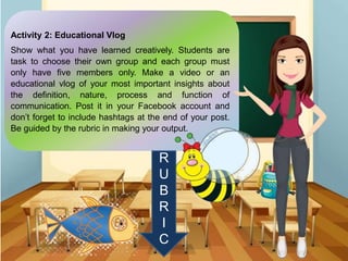 Activity 2: Educational Vlog
Show what you have learned creatively. Students are
task to choose their own group and each group must
only have five members only. Make a video or an
educational vlog of your most important insights about
the definition, nature, process and function of
communication. Post it in your Facebook account and
don’t forget to include hashtags at the end of your post.
Be guided by the rubric in making your output.
R
U
B
R
I
C
 