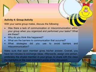 Activity 4: Group Activity
With your same group mates, discuss the following:
 Was there a lack of communication or miscommunication within
your group when you organized and performed your tasks? What
are these?
 Why do you think this happened?
 What are the barriers to communication that occurred?
 What strategies did you use to avoid barriers and
miscommunication?
Make sure that each member gives his/her answer. Overall, you
have ten minutes to exchange ideas. Afterwards, assign one person,
preferably the shyest member in your group, to share with the class
the highlights or the most important points of the discussion.
 