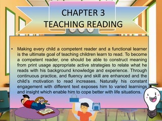 CHAPTER 3
TEACHING READING
• Making every child a competent reader and a functional learner
is the ultimate goal of teaching children learn to read. To become
a competent reader, one should be able to construct meaning
from print usage appropriate active strategies to relate what he
reads with his background knowledge and experience. Through
continuous practice, and fluency and skill are enhanced and the
child’s motivation to read increases. Naturally his constant
engagement with different text exposes him to varied learnings
and insight which enable him to cope better with life situations.
 