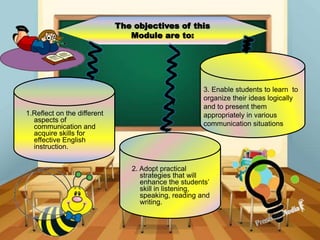 The objectives of this
Module are to:
1.Reflect on the different
aspects of
communication and
acquire skills for
effective English
instruction.
2. Adopt practical
strategies that will
enhance the students’
skill in listening,
speaking, reading and
writing.
3. Enable students to learn to
organize their ideas logically
and to present them
appropriately in various
communication situations
 