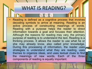 WHAT IS READING?
• Reading is defined as a cognitive process that involves
decoding symbols to arrive at meaning. Reading is an
active process of constructing meanings of words.
Reading with a purpose helps the reader to direct
information towards a goal and focuses their attention.
Although the reasons for reading may vary, the primary
purpose of reading is to understand the text. Reading is a
thinking process. It allows the reader to use what he or
she may already know, also called prior knowledge.
During this processing of information, the reader uses
strategies to understand what they are reading, uses
themes to organize ideas, and uses textual clues to find
the meanings of new words. Each of the three
components of reading is equally important.
 