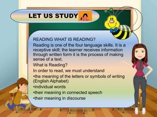 LET US STUDY
READING WHAT IS READING?
Reading is one of the four language skills. It is a
receptive skill; the learner receives information
through written form it is the process of making
sense of a text.
What is Reading?
In order to read, we must understand
•the meaning of the letters or symbols of writing
(English Alphabet)
•individual words
•their meaning in connected speech
•their meaning in discourse
 