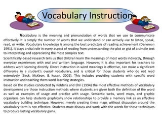 Vocabulary is the meaning and pronunciation of words that we use to communicate
effectively. It is simply the number of words that we understand or can actively use to listen, speak,
read, or write. Vocabulary knowledge is among the best predictors of reading achievement (Daneman
1991). It plays a vital role in every aspect of reading from understanding the plot or gist of a simple text
to interpreting and appreciating the most complex text.
Scientifically-based research tells us that children learn the meanings of most words indirectly, through
everyday experiences with oral and written language. However, it is also important for teachers to
address word learning directly. Direct instruction in word meanings is effective, can make a significant
difference in a student’s overall vocabulary, and is critical for those students who do not read
extensively (Beck, McKeon, & Kucan, 2002). This includes providing students with specific word
instruction and teaching them word-learning strategies.
Based on the studies conducted by Robbins and Ehri (1994) the most effective methods of vocabulary
development are those instruction methods where students are given both the definition of the word
as well as examples of usage and practice with usage. Semantic webs, word maps, and graphic
organizers can help students graphically show relationships to provide a memory link as an effective
vocabulary building technique. However, merely creating these maps without discussion around the
vocabulary term is not effective. Students must discuss and work with the words for these techniques
to produce lasting vocabulary gains.
Vocabulary Instruction
 
