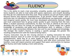 This is the ability to read a text accurately, smoothly, quickly, and with expression.
Some students are able to read orally with speed, expression, and smooth decoding
but they do not understand what they read. These students are not yet fluent readers
because fluency also requires comprehension. To be termed “fluent reader” with a
particular text, an individual must be able to read effortlessly, use expression, and read
and recognize words quickly. He must have developed automaticity (Samuel, 1994)
and must understand how to group words quickly to gain meaning from the text.
When a student possesses automaticity, he does not have to attend to the task of
decoding and can focus his energy on comprehension. A fluent reader has a good
knowledge of vocabulary and good word identification skills. In addition, a fluent
reader can make connections between the text and his own background knowledge.
The stronger the reader’s fluency in reading a specific passage, the greater the
resulting comprehension with the material being read is.
Fluency instruction may be the missing element in reading instruction for most
teachers because most of us learn to teach reading with a focus on accuracy and
comprehension, while few of us were taught to read quickly and automatically.
Though some students will learn to read fluently, with little direct instruction from
teachers, many will require practice and support from peers and teachers to improve
their fluency and make reading a more valid activity.
FLUENCY
 