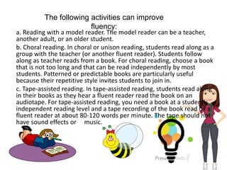 The following activities can improve
fluency:
a. Reading with a model reader. The model reader can be a teacher,
another adult, or an older student.
b. Choral reading. In choral or unison reading, students read along as a
group with the teacher (or another fluent reader). Students follow
along as teacher reads from a book. For choral reading, choose a book
that is not too long and that can be read independently by most
students. Patterned or predictable books are particularly useful
because their repetitive style invites students to join in.
c. Tape-assisted reading. In tape-assisted reading, students read along
in their books as they hear a fluent reader read the book on an
audiotape. For tape-assisted reading, you need a book at a student’s
independent reading level and a tape recording of the book read by a
fluent reader at about 80-120 words per minute. The tape should not
have sound effects or music.
 