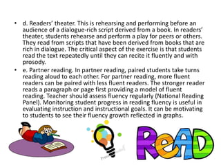 • d. Readers’ theater. This is rehearsing and performing before an
audience of a dialogue-rich script derived from a book. In readers’
theater, students rehearse and perform a play for peers or others.
They read from scripts that have been derived from books that are
rich in dialogue. The critical aspect of the exercise is that students
read the text repeatedly until they can recite it fluently and with
prosody.
• e. Partner reading. In partner reading, paired students take turns
reading aloud to each other. For partner reading, more fluent
readers can be paired with less fluent readers. The stronger reader
reads a paragraph or page first providing a model of fluent
reading. Teacher should assess fluency regularly (National Reading
Panel). Monitoring student progress in reading fluency is useful in
evaluating instruction and instructional goals. It can be motivating
to students to see their fluency growth reflected in graphs.
 