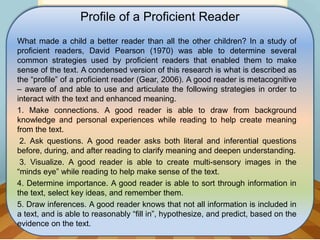 Profile of a Proficient Reader
What made a child a better reader than all the other children? In a study of
proficient readers, David Pearson (1970) was able to determine several
common strategies used by proficient readers that enabled them to make
sense of the text. A condensed version of this research is what is described as
the “profile” of a proficient reader (Gear, 2006). A good reader is metacognitive
– aware of and able to use and articulate the following strategies in order to
interact with the text and enhanced meaning.
1. Make connections. A good reader is able to draw from background
knowledge and personal experiences while reading to help create meaning
from the text.
2. Ask questions. A good reader asks both literal and inferential questions
before, during, and after reading to clarify meaning and deepen understanding.
3. Visualize. A good reader is able to create multi-sensory images in the
“minds eye” while reading to help make sense of the text.
4. Determine importance. A good reader is able to sort through information in
the text, select key ideas, and remember them.
5. Draw inferences. A good reader knows that not all information is included in
a text, and is able to reasonably “fill in”, hypothesize, and predict, based on the
evidence on the text.
 