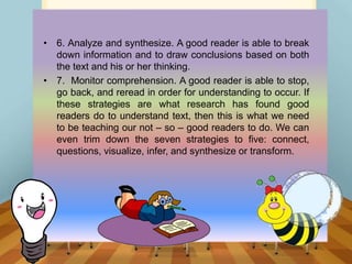 • 6. Analyze and synthesize. A good reader is able to break
down information and to draw conclusions based on both
the text and his or her thinking.
• 7. Monitor comprehension. A good reader is able to stop,
go back, and reread in order for understanding to occur. If
these strategies are what research has found good
readers do to understand text, then this is what we need
to be teaching our not – so – good readers to do. We can
even trim down the seven strategies to five: connect,
questions, visualize, infer, and synthesize or transform.
 