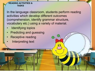 READING ACTIVITIES &
TASKS
In the language classroom, students perform reading
activities which develop different outcomes
(comprehension, identify grammar structure,
vocabulary etc.) using a variety of material.
• Identifying topics
• Predicting and guessing
• Receptive reading
• Interpreting text
 