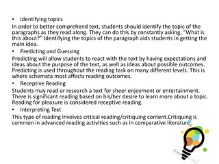 • Identifying topics
In order to better comprehend text, students should identify the topic of the
paragraphs as they read along. They can do this by constantly asking, “What is
this about?” Identifying the topics of the paragraph aids students in getting the
main idea.
• Predicting and Guessing
Predicting will allow students to react with the text by having expectations and
ideas about the purpose of the text, as well as ideas about possible outcomes.
Predicting is used throughout the reading task on many different levels. This is
where schemata most affects reading outcomes.
• Receptive Reading
Students may read or research a text for sheer enjoyment or entertainment.
There is significant reading based on his/her desire to learn more about a topic.
Reading for pleasure is considered receptive reading.
• Interpreting Text
This type of reading involves critical reading/critiquing content.Critiquing is
common in advanced reading activities such as in comparative literature.
 
