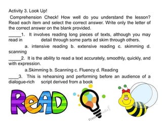 Activity 3. Look Up!
Comprehension Check! How well do you understand the lesson?
Read each item and select the correct answer. Write only the letter of
the correct answer on the blank provided.
_____1. It involves reading long pieces of texts, although you may
read in detail through some parts ad skim through others.
a. intensive reading b. extensive reading c. skimming d.
scanning
_____2. It is the ability to read a text accurately, smoothly, quickly, and
with expression.
a.Skimming b. Scanning c. Fluency d. Reading
____3. This is rehearsing and performing before an audience of a
dialogue-rich script derived from a book
 