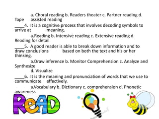 a. Choral reading b. Readers theater c. Partner reading d.
Tape assisted reading
____4. It is a cognitive process that involves decoding symbols to
arrive at meaning.
a.Reading b. Intensive reading c. Extensive reading d.
Reading for detail
____5. A good reader is able to break down information and to
draw conclusions based on both the text and his or her
thinking.
a.Draw inference b. Monitor Comprehension c. Analyze and
Synthesize
d. Visualize
____6. It is the meaning and pronunciation of words that we use to
communicate effectively.
a.Vocabulary b. Dictionary c. comprehension d. Phonetic
awareness
 