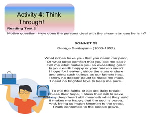 Activity 4: Think
Through!
Reading Text 2
Motive question: How does the persona deal with the circumstances he is in?
SONNET 29
George Santayana (1863-1952)
What riches have you that you deem me poor,
Or what large comfort that you call me sad?
Tell me what makes you so exceeding glad:
Is your earth happy or your heaven sure?
I hope for heaven, since the stars endure
and bring such tidings as our fathers had.
I know no deeper doubt to make me mad,
I need no brighter love to keep me pure.
To me the faiths of old are daily bread;
I bless their hope, I bless their will to save,
And my deep heart still meaneth what they said.
it makes me happy that the soul is brave,
And, being so much kinsman to the dead,
I walk contented to the people grave.
 