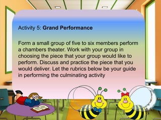 Activity 5: Grand Performance
Form a small group of five to six members perform
a chambers theater. Work with your group in
choosing the piece that your group would like to
perform. Discuss and practice the piece that you
would deliver. Let the rubrics below be your guide
in performing the culminating activity
 