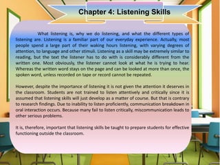 What listening is, why we do listening, and what the different types of
listening are. Listening is a familiar part of our everyday experience. Actually, most
people spend a large part of their waking hours listening, with varying degrees of
attention, to language and other stimuli. Listening as a skill may be extremely similar to
reading, but the text the listener has to do with is considerably different from the
written one. Most obviously, the listener cannot look at what he is trying to hear.
Whereas the written word stays on the page and can be looked at more than once, the
spoken word, unless recorded on tape or record cannot be repeated.
However, despite the importance of listening it is not given the attention it deserves in
the classroom. Students are not trained to listen attentively and critically since it is
assumed that listening skills will just develop as a matter of course. But that is contrary
to research findings. Due to inability to listen proficiently, communication breakdown in
oral interaction occurs. Because many fail to listen critically, miscommunication leads to
other serious problems.
It is, therefore, important that listening skills be taught to prepare students for effective
functioning outside the classroom.
Chapter 4: Listening Skills
 