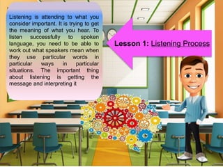 Listening is attending to what you
consider important. It is trying to get
the meaning of what you hear. To
listen successfully to spoken
language, you need to be able to
work out what speakers mean when
they use particular words in
particular ways in particular
situations. The important thing
about listening is getting the
message and interpreting it
Lesson 1: Listening Process
 