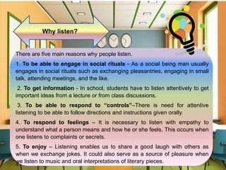 Why listen?
There are five main reasons why people listen.
1. To be able to engage in social rituals - As a social being man usually
engages in social rituals such as exchanging pleasantries, engaging in small
talk, attending meetings, and the like.
2. To get information - In school, students have to listen attentively to get
important ideas from a lecture or from class discussions.
3. To be able to respond to “controls”–There is need for attentive
listening to be able to follow directions and instructions given orally.
4. To respond to feelings – It is necessary to listen with empathy to
understand what a person means and how he or she feels. This occurs when
one listens to complaints or secrets.
5. To enjoy – Listening enables us to share a good laugh with others as
when we exchange jokes. It could also serve as a source of pleasure when
we listen to music and oral interpretations of literary pieces.
 