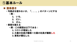 ◼ 箇条書き
• 句読点を使わないか、「、、。」のパターンにする
• 例：
1. いち、
2. にい、
3. さん。
• 表現を揃える
• 例：この原因は以下である：
1. コストが増加した
2. 大量の社員が離脱⇒大量の社員が離脱した
3. 景気が悪化した
Copyright (c) kosho.org 13
①基本ルール
 