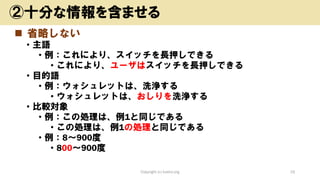 ◼ 省略しない
• 主語
• 例：これにより、スイッチを長押しできる
• これにより、ユーザはスイッチを長押しできる
• 目的語
• 例：ウォシュレットは、洗浄する
• ウォシュレットは、おしりを洗浄する
• 比較対象
• 例：この処理は、例1と同じである
• この処理は、例1の処理と同じである
• 例：8～900度
• 800～900度
Copyright (c) kosho.org 19
②十分な情報を含ませる
 