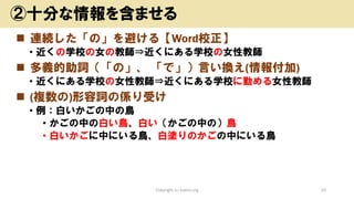 ◼ 連続した「の」を避ける【Word校正】
• 近くの学校の女の教師⇒近くにある学校の女性教師
◼ 多義的助詞（「の」、 「で」）言い換え(情報付加)
• 近くにある学校の女性教師⇒近くにある学校に勤める女性教師
◼ (複数の)形容詞の係り受け
• 例：白いかごの中の鳥
• かごの中の白い鳥、白い（かごの中の）鳥
• 白いかごに中にいる鳥、白塗りのかごの中にいる鳥
Copyright (c) kosho.org 20
②十分な情報を含ませる
 