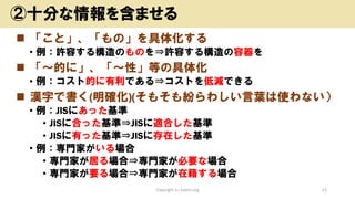◼ 「こと」、「もの」を具体化する
• 例：許容する構造のものを⇒許容する構造の容器を
◼ 「～的に」、「～性」等の具体化
• 例：コスト的に有利である⇒コストを低減できる
◼ 漢字で書く(明確化)(そもそも紛らわしい言葉は使わない）
• 例：JISにあった基準
• JISに合った基準⇒JISに適合した基準
• JISに有った基準⇒JISに存在した基準
• 例：専門家がいる場合
• 専門家が居る場合⇒専門家が必要な場合
• 専門家が要る場合⇒専門家が在籍する場合
Copyright (c) kosho.org 21
②十分な情報を含ませる
 