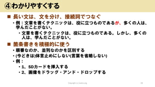 ◼ 長い文は、文を分け、接続詞でつなぐ
• 例：文章を書くテクニックは、役に立つものであるが、多くの人は、
学んだことがない。
• 文章を書くテクニックは、役に立つものである。しかし、多くの
人は、学んだことがない。
◼ 箇条書きを積極的に使う
• 順番なのか、並列なのかを区別する
• (今どきは)体言止めにしない(言葉を省略しない)
• 例：
• 1、SDカードを挿入する
• 2、画像をドラッグ・アンド・ドロップする
Copyright (c) kosho.org 29
④わかりやすくする
 