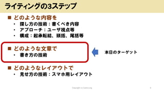 ◼ どのような内容を
• 探し方の技術：書くべき内容
• アプローチ：ユーザ視点等
• 構成：起承転結、頭括、尾括等
◼ どのような文章で
• 書き方の技術
◼ どのようなレイアウトで
• 見せ方の技術：スマホ用レイアウト
Copyright (c) kosho.org 4
ライティングの3ステップ
本日のターゲット
 