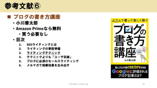 ◼ ブログの書き方講座
• 小川善太郎
• Amazon Primeなら無料
• 買う必要なし
• 目次
1. SEOライティングとは
2. ライティングの事前準備
3. ライティングテクニック
4. テクニックよりも「ユーザ目線」
5. ブログに必須のセールスライティング
6. メルマガで相乗効果を生み出す
Copyright (c) kosho.org 50
参考文献⑥
 