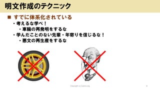 ◼ すでに体系化されている
• 考えるな学べ！
• 車輪の再発明をするな
• 学んだことのない先輩・年寄りを信じるな！
• 悪文の再生産をするな
Copyright (c) kosho.org 6
明文作成のテクニック
 
