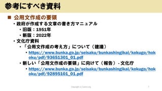 ◼ 公用文作成の要領
• 政府が作成する文章の書き方マニュアル
• 旧版：1951年
• 新版：2022年
• 文化庁資料
• 「公用文作成の考え方」について（建議）
• https://www.bunka.go.jp/seisaku/bunkashingikai/kokugo/hok
oku/pdf/93651301_01.pdf
• 新しい「公用文作成の要領」に向けて（報告） - 文化庁
• https://www.bunka.go.jp/seisaku/bunkashingikai/kokugo/hok
oku/pdf/92895101_01.pdf
Copyright (c) kosho.org 7
参考にすべき資料
 